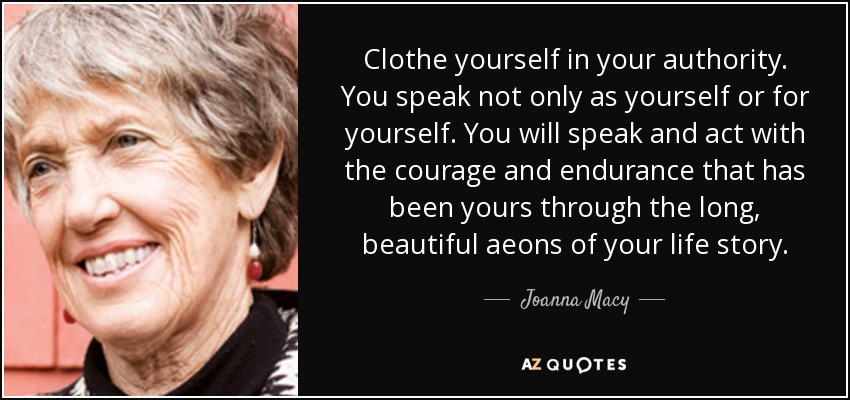 Clothe yourself in your authority. You speak not only as yourself or for yourself. You will speak and act with the courage and endurance that has been yours through the long, beautiful aeons of your life story. - Joanna Macy