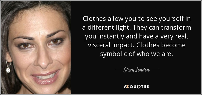 Clothes allow you to see yourself in a different light. They can transform you instantly and have a very real, visceral impact. Clothes become symbolic of who we are. - Stacy London