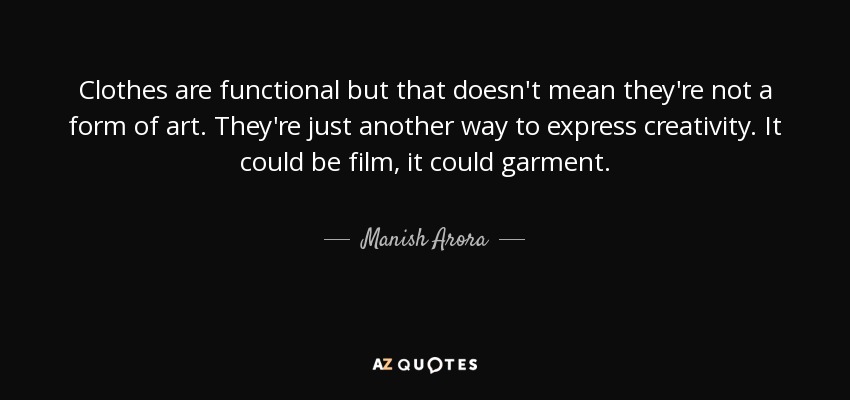 Clothes are functional but that doesn't mean they're not a form of art. They're just another way to express creativity. It could be film, it could garment. - Manish Arora