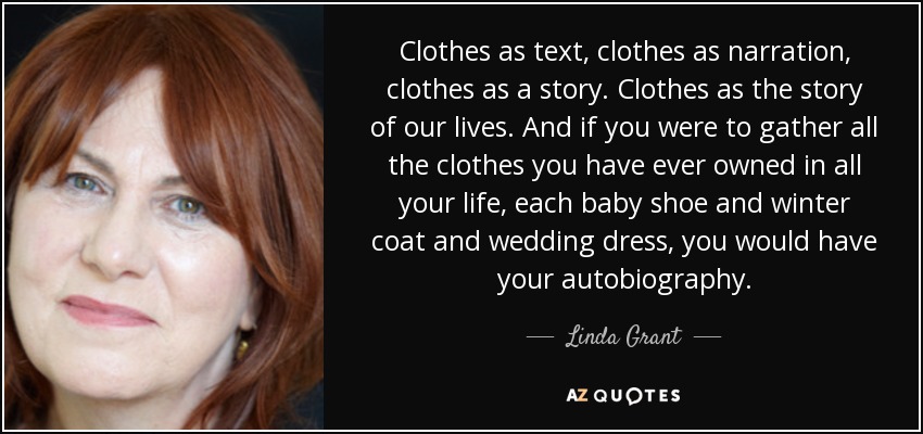 Clothes as text, clothes as narration, clothes as a story. Clothes as the story of our lives. And if you were to gather all the clothes you have ever owned in all your life, each baby shoe and winter coat and wedding dress, you would have your autobiography. - Linda Grant