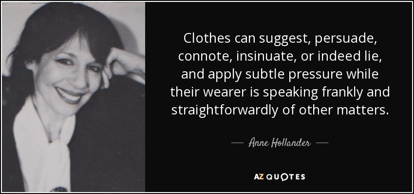 Clothes can suggest, persuade, connote, insinuate, or indeed lie, and apply subtle pressure while their wearer is speaking frankly and straightforwardly of other matters. - Anne Hollander