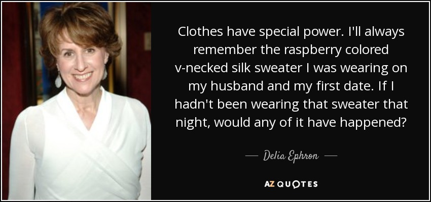 Clothes have special power. I'll always remember the raspberry colored v-necked silk sweater I was wearing on my husband and my first date. If I hadn't been wearing that sweater that night, would any of it have happened? - Delia Ephron
