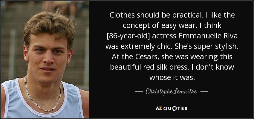 Clothes should be practical. I like the concept of easy wear. I think [86-year-old] actress Emmanuelle Riva was extremely chic. She's super stylish. At the Cesars, she was wearing this beautiful red silk dress. I don't know whose it was. - Christophe Lemaitre