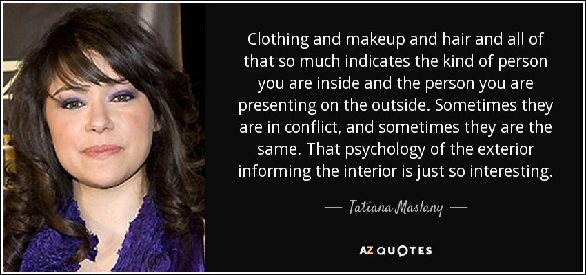 Clothing and makeup and hair and all of that so much indicates the kind of person you are inside and the person you are presenting on the outside. Sometimes they are in conflict, and sometimes they are the same. That psychology of the exterior informing the interior is just so interesting. - Tatiana Maslany
