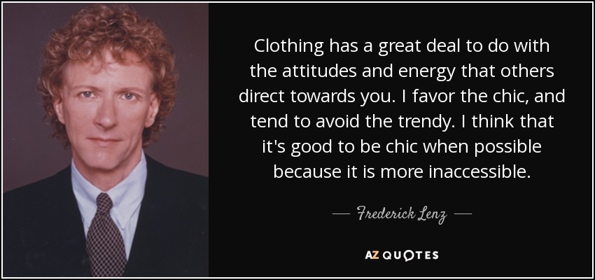 Clothing has a great deal to do with the attitudes and energy that others direct towards you. I favor the chic, and tend to avoid the trendy. I think that it's good to be chic when possible because it is more inaccessible. - Frederick Lenz