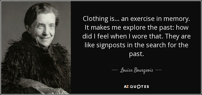 Clothing is . . . an exercise in memory. It makes me explore the past: how did I feel when I wore that. They are like signposts in the search for the past. - Louise Bourgeois