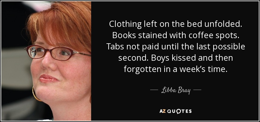 Clothing left on the bed unfolded. Books stained with coffee spots. Tabs not paid until the last possible second. Boys kissed and then forgotten in a week’s time. - Libba Bray