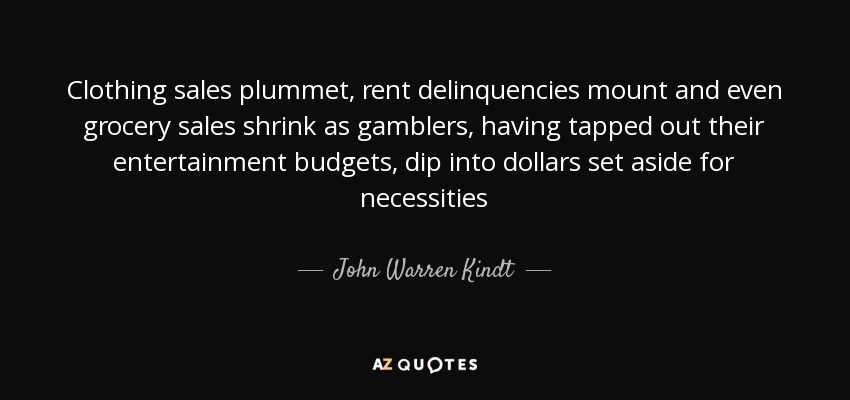 Clothing sales plummet, rent delinquencies mount and even grocery sales shrink as gamblers, having tapped out their entertainment budgets, dip into dollars set aside for necessities - John Warren Kindt