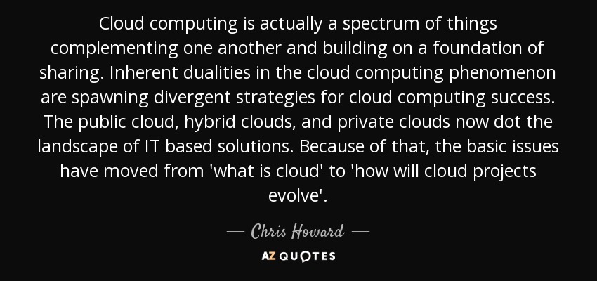 Cloud computing is actually a spectrum of things complementing one another and building on a foundation of sharing. Inherent dualities in the cloud computing phenomenon are spawning divergent strategies for cloud computing success. The public cloud, hybrid clouds, and private clouds now dot the landscape of IT based solutions. Because of that, the basic issues have moved from 'what is cloud' to 'how will cloud projects evolve'. - Chris Howard