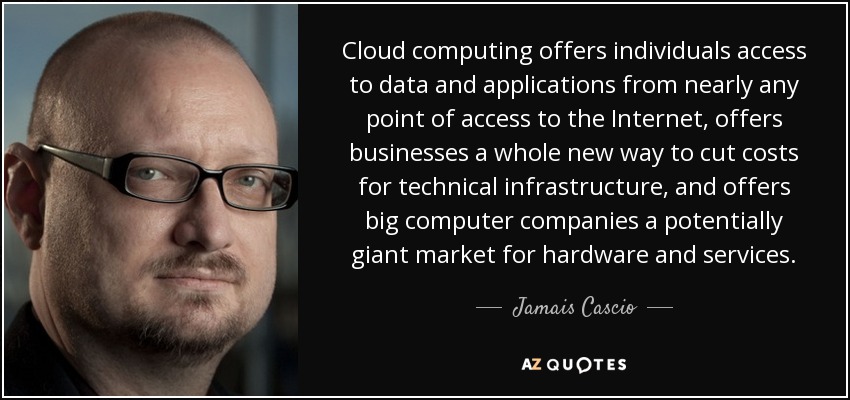 Cloud computing offers individuals access to data and applications from nearly any point of access to the Internet, offers businesses a whole new way to cut costs for technical infrastructure, and offers big computer companies a potentially giant market for hardware and services. - Jamais Cascio
