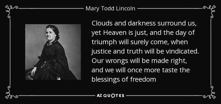 Clouds and darkness surround us, yet Heaven is just, and the day of triumph will surely come, when justice and truth will be vindicated. Our wrongs will be made right, and we will once more taste the blessings of freedom - Mary Todd Lincoln
