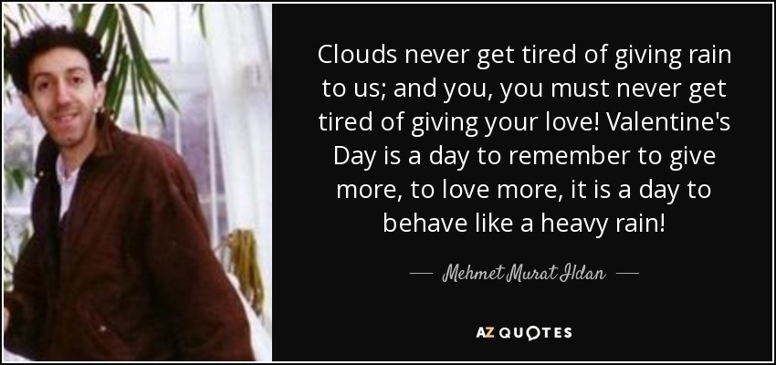 Clouds never get tired of giving rain to us; and you, you must never get tired of giving your love! Valentine's Day is a day to remember to give more, to love more, it is a day to behave like a heavy rain! - Mehmet Murat Ildan