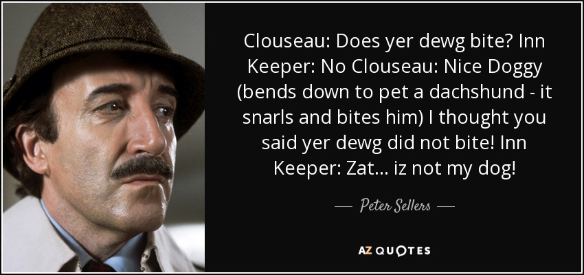 Clouseau: Does yer dewg bite? Inn Keeper: No Clouseau: Nice Doggy (bends down to pet a dachshund - it snarls and bites him) I thought you said yer dewg did not bite! Inn Keeper: Zat . . . iz not my dog! - Peter Sellers