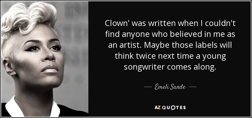 Clown' was written when I couldn't find anyone who believed in me as an artist. Maybe those labels will think twice next time a young songwriter comes along. - Emeli Sande