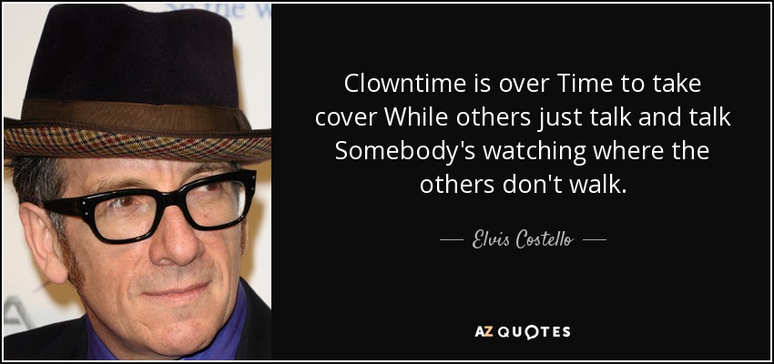 Clowntime is over Time to take cover While others just talk and talk Somebody's watching where the others don't walk. - Elvis Costello