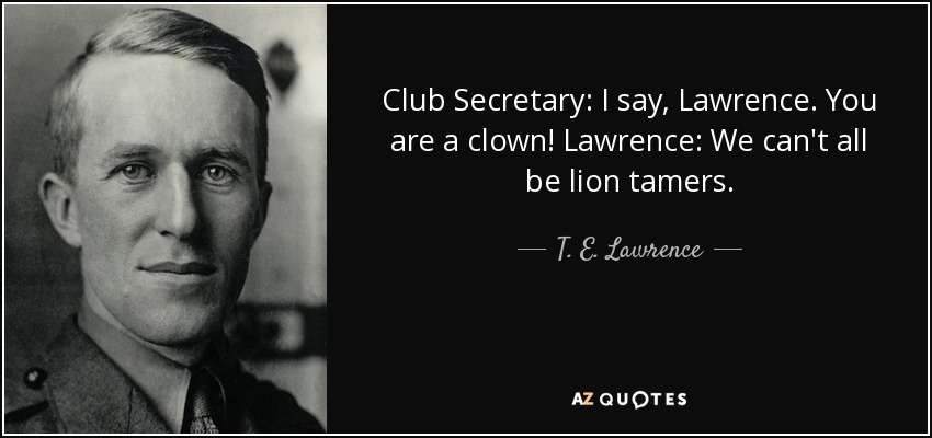 Club Secretary: I say, Lawrence. You are a clown! Lawrence: We can't all be lion tamers. - T. E. Lawrence