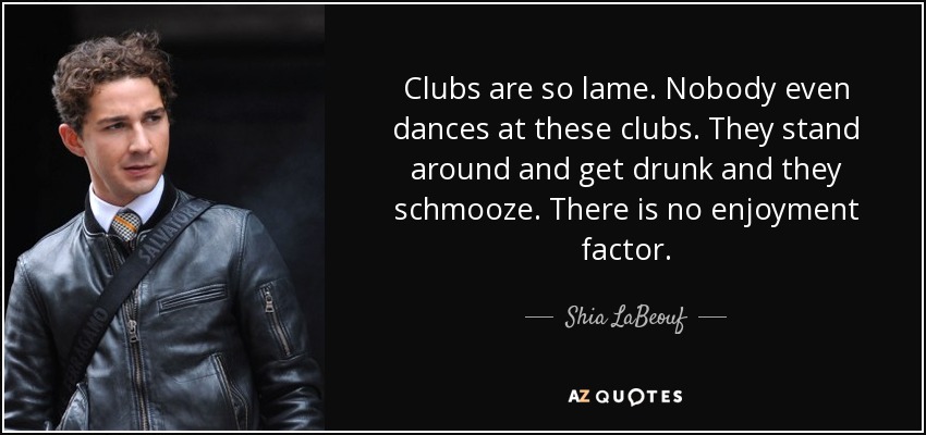 Clubs are so lame. Nobody even dances at these clubs. They stand around and get drunk and they schmooze. There is no enjoyment factor. - Shia LaBeouf