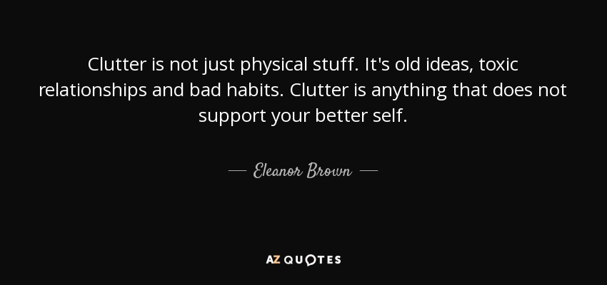 Clutter is not just physical stuff. It's old ideas, toxic relationships and bad habits. Clutter is anything that does not support your better self. - Eleanor Brown