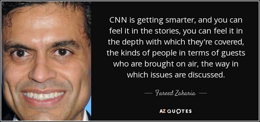 CNN is getting smarter, and you can feel it in the stories, you can feel it in the depth with which they're covered, the kinds of people in terms of guests who are brought on air, the way in which issues are discussed. - Fareed Zakaria