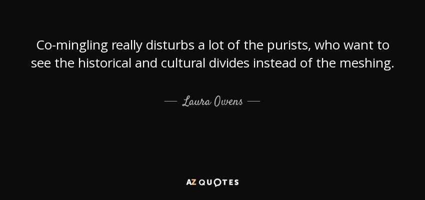 Co-mingling really disturbs a lot of the purists, who want to see the historical and cultural divides instead of the meshing. - Laura Owens