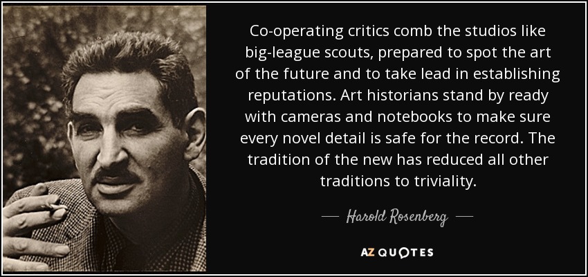 Co-operating critics comb the studios like big-league scouts, prepared to spot the art of the future and to take lead in establishing reputations. Art historians stand by ready with cameras and notebooks to make sure every novel detail is safe for the record. The tradition of the new has reduced all other traditions to triviality. - Harold Rosenberg