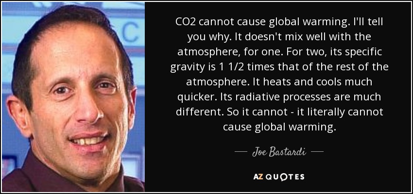 CO2 cannot cause global warming. I'll tell you why. It doesn't mix well with the atmosphere, for one. For two, its specific gravity is 1 1/2 times that of the rest of the atmosphere. It heats and cools much quicker. Its radiative processes are much different. So it cannot - it literally cannot cause global warming. - Joe Bastardi