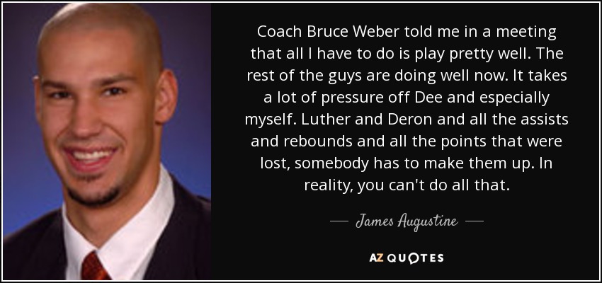 Coach Bruce Weber told me in a meeting that all I have to do is play pretty well. The rest of the guys are doing well now. It takes a lot of pressure off Dee and especially myself. Luther and Deron and all the assists and rebounds and all the points that were lost, somebody has to make them up. In reality, you can't do all that. - James Augustine