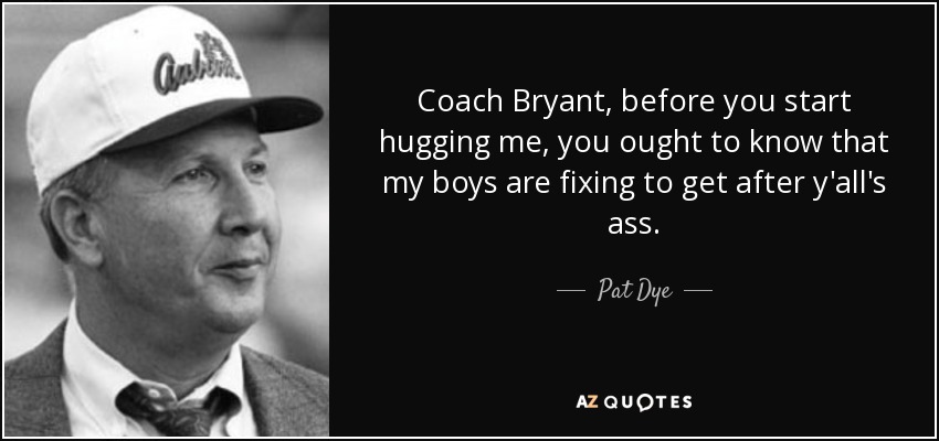 Coach Bryant, before you start hugging me, you ought to know that my boys are fixing to get after y'all's ass. - Pat Dye