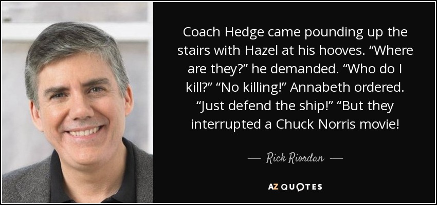 Coach Hedge came pounding up the stairs with Hazel at his hooves. “Where are they?” he demanded. “Who do I kill?” “No killing!” Annabeth ordered. “Just defend the ship!” “But they interrupted a Chuck Norris movie! - Rick Riordan