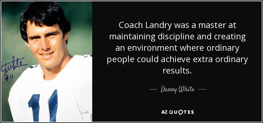 Coach Landry was a master at maintaining discipline and creating an environment where ordinary people could achieve extra ordinary results. - Danny White