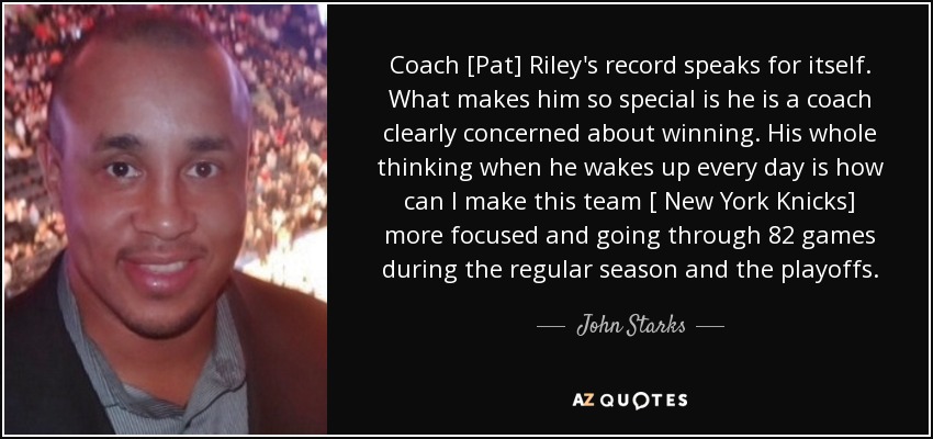 Coach [Pat] Riley's record speaks for itself. What makes him so special is he is a coach clearly concerned about winning. His whole thinking when he wakes up every day is how can I make this team [ New York Knicks] more focused and going through 82 games during the regular season and the playoffs. - John Starks