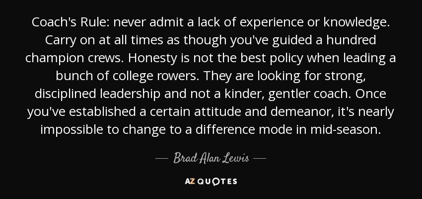 Coach's Rule: never admit a lack of experience or knowledge. Carry on at all times as though you've guided a hundred champion crews. Honesty is not the best policy when leading a bunch of college rowers. They are looking for strong, disciplined leadership and not a kinder, gentler coach. Once you've established a certain attitude and demeanor, it's nearly impossible to change to a difference mode in mid-season. - Brad Alan Lewis