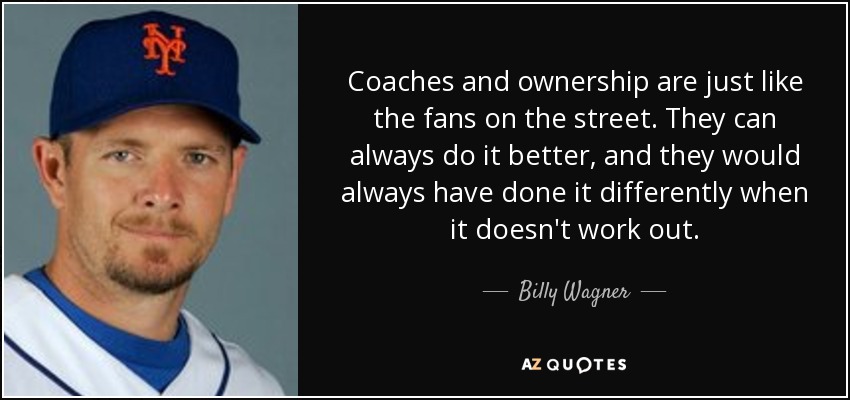 Coaches and ownership are just like the fans on the street. They can always do it better, and they would always have done it differently when it doesn't work out. - Billy Wagner