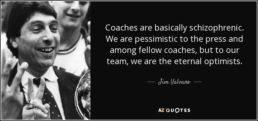 Coaches are basically schizophrenic. We are pessimistic to the press and among fellow coaches, but to our team, we are the eternal optimists. - Jim Valvano