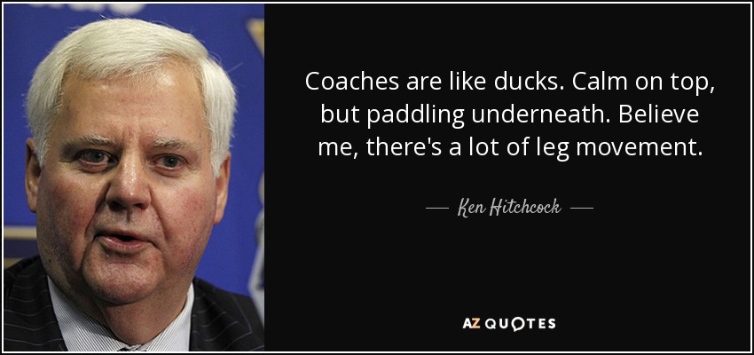 Coaches are like ducks. Calm on top, but paddling underneath. Believe me, there's a lot of leg movement. - Ken Hitchcock
