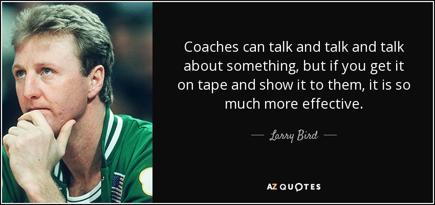 Coaches can talk and talk and talk about something, but if you get it on tape and show it to them, it is so much more effective. - Larry Bird