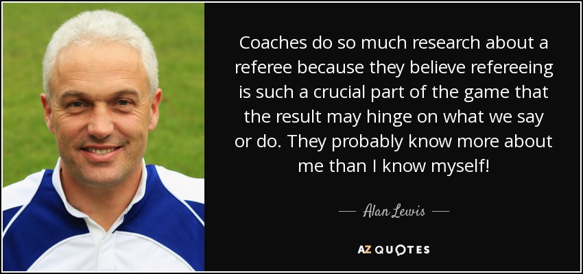 Coaches do so much research about a referee because they believe refereeing is such a crucial part of the game that the result may hinge on what we say or do. They probably know more about me than I know myself! - Alan Lewis