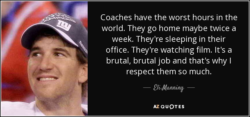 Coaches have the worst hours in the world. They go home maybe twice a week. They're sleeping in their office. They're watching film. It's a brutal, brutal job and that's why I respect them so much. - Eli Manning