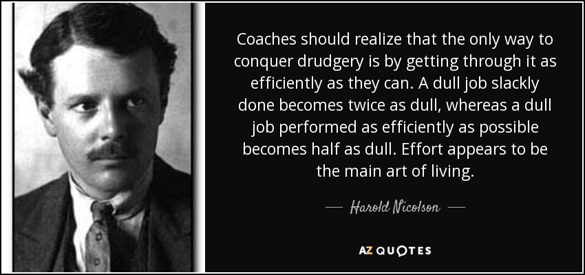 Coaches should realize that the only way to conquer drudgery is by getting through it as efficiently as they can. A dull job slackly done becomes twice as dull, whereas a dull job performed as efficiently as possible becomes half as dull. Effort appears to be the main art of living. - Harold Nicolson