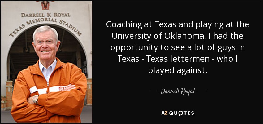 Coaching at Texas and playing at the University of Oklahoma, I had the opportunity to see a lot of guys in Texas - Texas lettermen - who I played against. - Darrell Royal