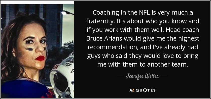 Coaching in the NFL is very much a fraternity. It's about who you know and if you work with them well. Head coach Bruce Arians would give me the highest recommendation, and I've already had guys who said they would love to bring me with them to another team. - Jennifer Welter