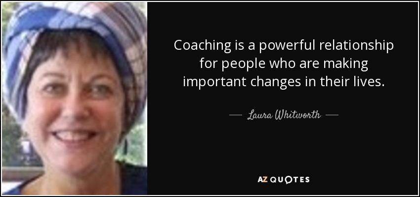 Coaching is a powerful relationship for people who are making important changes in their lives. - Laura Whitworth