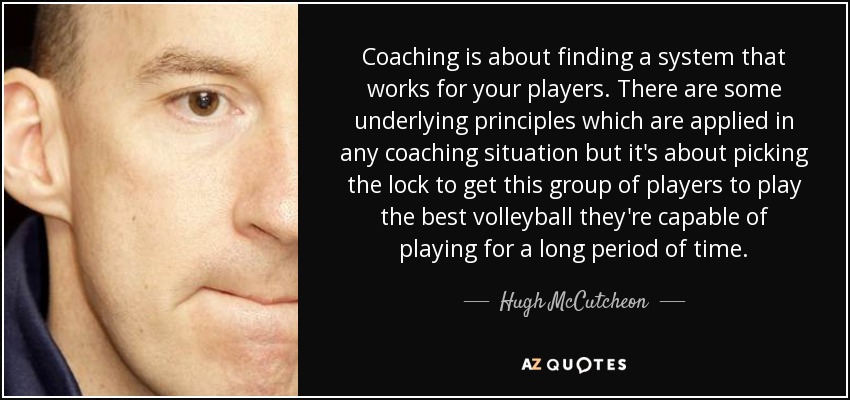 Coaching is about finding a system that works for your players. There are some underlying principles which are applied in any coaching situation but it's about picking the lock to get this group of players to play the best volleyball they're capable of playing for a long period of time. - Hugh McCutcheon