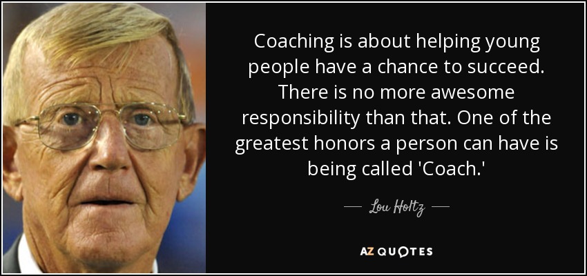 Coaching is about helping young people have a chance to succeed. There is no more awesome responsibility than that. One of the greatest honors a person can have is being called 'Coach.' - Lou Holtz