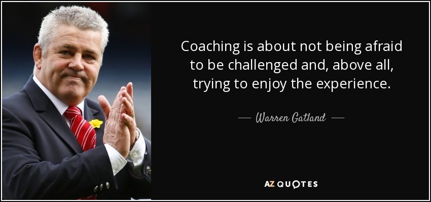 Coaching is about not being afraid to be challenged and, above all, trying to enjoy the experience. - Warren Gatland