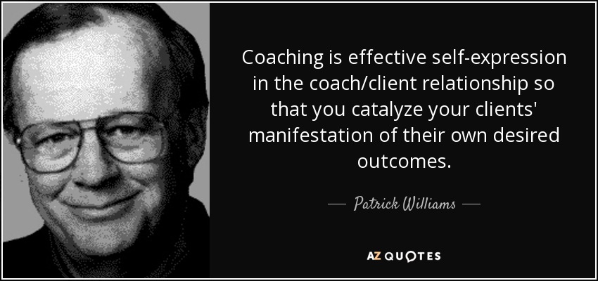 Coaching is effective self-expression in the coach/client relationship so that you catalyze your clients' manifestation of their own desired outcomes. - Patrick Williams