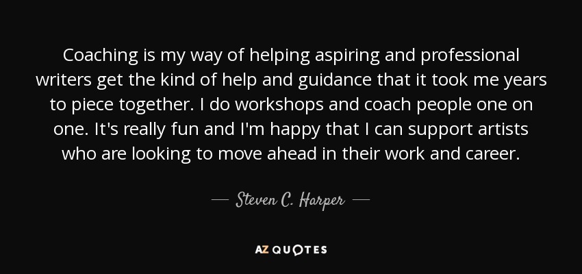 Coaching is my way of helping aspiring and professional writers get the kind of help and guidance that it took me years to piece together. I do workshops and coach people one on one. It's really fun and I'm happy that I can support artists who are looking to move ahead in their work and career. - Steven C. Harper