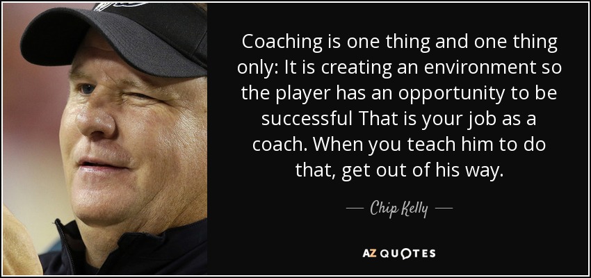 Coaching is one thing and one thing only: It is creating an environment so the player has an opportunity to be successful That is your job as a coach. When you teach him to do that, get out of his way. - Chip Kelly