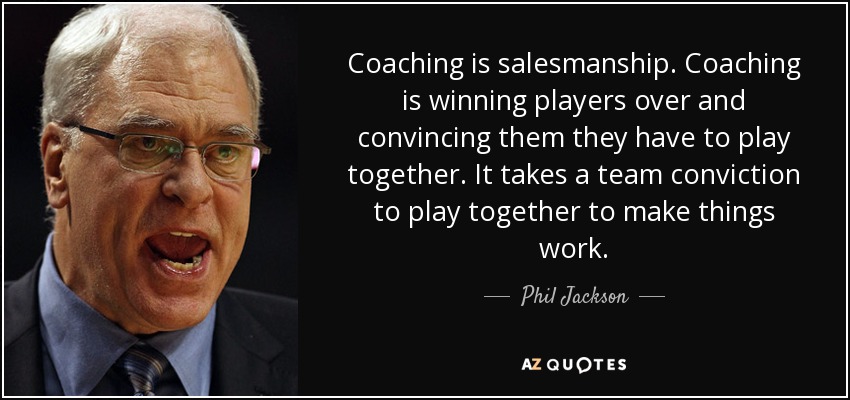 Coaching is salesmanship. Coaching is winning players over and convincing them they have to play together. It takes a team conviction to play together to make things work. - Phil Jackson