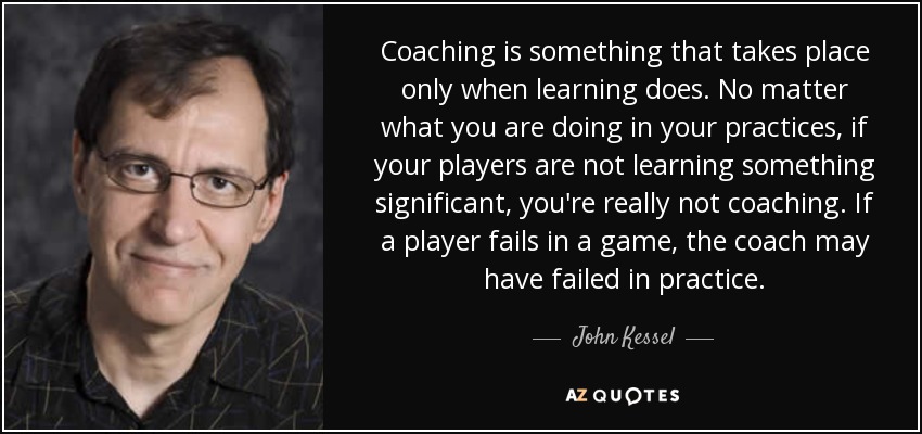 Coaching is something that takes place only when learning does. No matter what you are doing in your practices, if your players are not learning something significant, you're really not coaching. If a player fails in a game, the coach may have failed in practice. - John Kessel